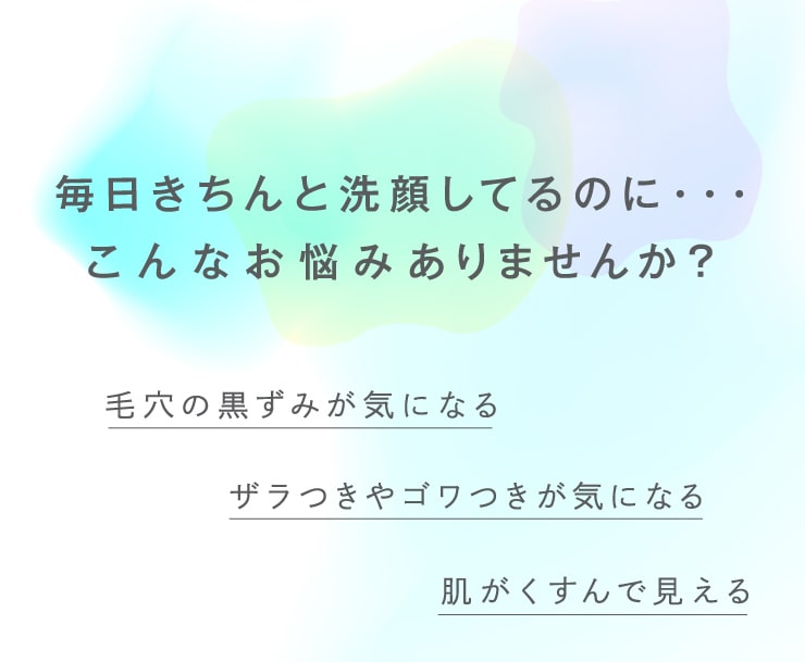 毎日きちんと洗顔しているのに…。こんなお悩みありませんか？毛穴の黒ずみが気になる。ザラつきやゴワつきがきになる。肌がくすんで見える