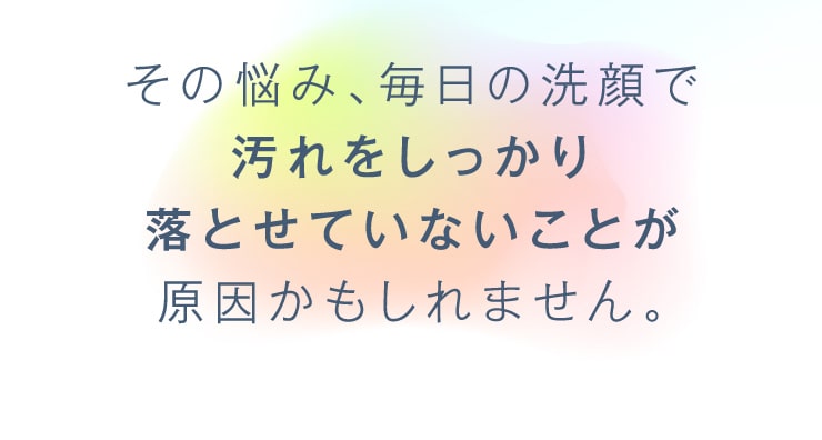 その悩み、毎日の洗顔で汚れをしっかり落とせていないことが原因かもしれません。