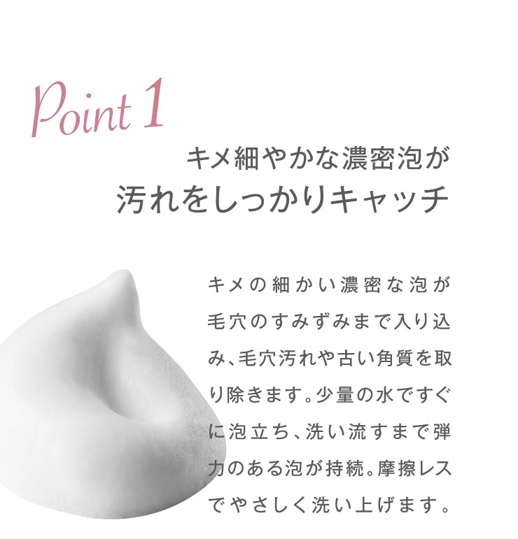 Point1 キメ細やかな濃密泡が汚れをしっかりキャッチ。キメの細かい濃密な泡が毛穴のすみずみまで入り込み、毛穴汚れや古い角質を取り除きます。少量の水ですぐに泡立ち、洗い流すまで弾力のある泡が持続。摩擦レスでやさしく洗い上げます。