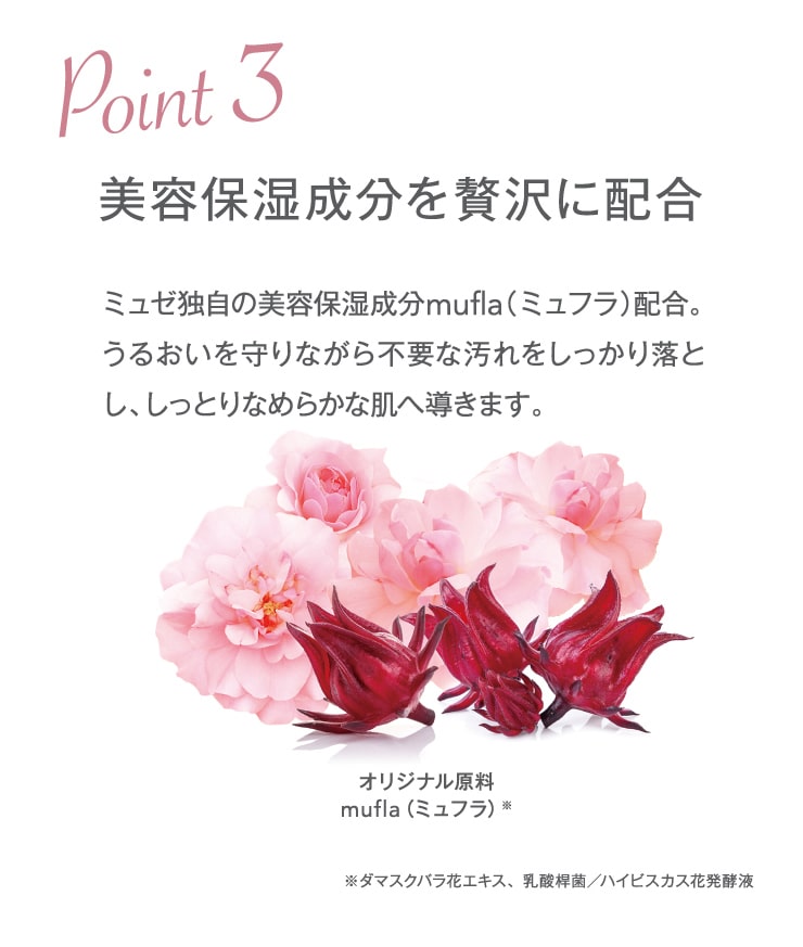 POINT3 美容保湿成分を贅沢に配合。ミュゼ独自の美容保湿成分mufla（ミュフラ）配合。うるおいを守りながら不要な汚れをしっかり落とし、しっとりなめらかな肌へ導きます。