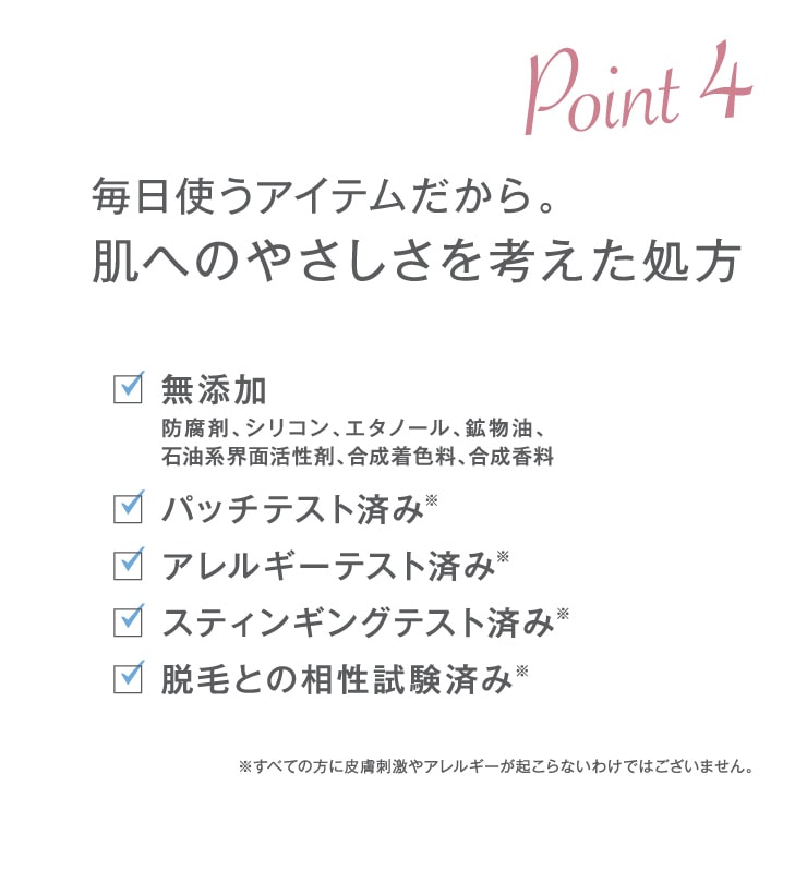 Point4 毎日使うアイテムだから。肌へのやさしさを考えた処方・無添加・パッチテスト済み・アレルギーテスト済み・スティンギングテスト済み・脱毛との相性試験済み